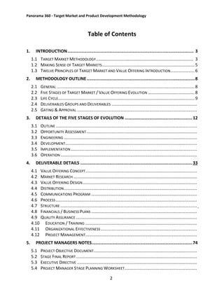 Panorama 360 - Target Market and Product Development Methodology
2
Table of Contents
1. INTRODUCTION................................................................................................... 3
1.1 TARGET MARKET METHODOLOGY.................................................................................. 3
1.2 MAKING SENSE OF TARGET MARKETS.............................................................................. 5
1.3 TWELVE PRINCIPLES OF TARGET MARKET AND VALUE OFFERING INTRODUCTION.................... 6
2. METHODOLOGY OUTLINE.....................................................................................8
2.1 GENERAL .................................................................................................................... 8
2.2 FIVE STAGES OF TARGET MARKET / VALUE OFFERING EVOLUTION ....................................... 8
2.3 LIFE CYCLE................................................................................................................... 9
2.4 DELIVERABLES GROUPS AND DELIVERABLES ........................................................................
2.5 GATING & APPROVAL .....................................................................................................
3. DETAILS OF THE FIVE STAGES OF EVOLUTION .....................................................12
3.1 OUTLINE .......................................................................................................................
3.2 OPPORTUNITY ASSESSMENT.............................................................................................
3.3 ENGINEERING ................................................................................................................
3.4 DEVELOPMENT...............................................................................................................
3.5 IMPLEMENTATION ..........................................................................................................
3.6 OPERATION...................................................................................................................
4. DELIVERABLE DETAILS ........................................................................................33
4.1 VALUE OFFERING CONCEPT..............................................................................................
4.2 MARKET RESEARCH ........................................................................................................
4.3 VALUE OFFERING DESIGN ................................................................................................
4.4 DISTRIBUTION................................................................................................................
4.5 COMMUNICATIONS PROGRAM .........................................................................................
4.6 PROCESS.......................................................................................................................
4.7 STRUCTURE ...................................................................................................................
4.8 FINANCIALS / BUSINESS PLANS .........................................................................................
4.9 QUALITY ASSURANCE ......................................................................................................
4.10 EDUCATION / TRAINING ..............................................................................................
4.11 ORGANIZATIONAL EFFECTIVENESS .................................................................................
4.12 PROJECT MANAGEMENT..............................................................................................
5. PROJECT MANAGERS NOTES...............................................................................74
5.1 PROJECT OBJECTIVE DOCUMENT.......................................................................................
5.2 STAGE FINAL REPORT......................................................................................................
5.3 EXECUTIVE DIRECTIVE .....................................................................................................
5.4 PROJECT MANAGER STAGE PLANNING WORKSHEET.............................................................
 