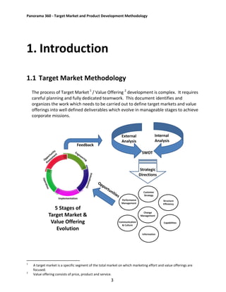 Panorama 360 - Target Market and Product Development Methodology
3
1. Introduction
1.1 Target Market Methodology
The process of Target Market 1
/ Value Offering 2
development is complex. It requires
careful planning and fully dedicated teamwork. This document identifies and
organizes the work which needs to be carried out to define target markets and value
offerings into well defined deliverables which evolve in manageable stages to achieve
corporate missions.
1
A target market is a specific segment of the total market on which marketing effort and value offerings are
focused.
2
Value offering consists of price, product and service.
Implementation
Customer
Strategy
Structure
Efficiency
Capabilities
Information
Communication
& Culture
Performance
Management
Change
Management
External
Analysis
Internal
Analysis
SWOT
Strategic
Directions
Feedback
5 Stages of
Target Market &
Value Offering
Evolution
 