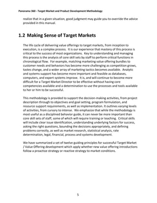 Panorama 360 - Target Market and Product Development Methodology
5
realize that in a given situation, good judgment may guide you to override the advice
provided in this manual.
1.2 Making Sense of Target Markets
The life cycle of delivering value offerings to target markets, from inception to
execution, is a complex process. It is our experience that mastery of this process is
critical to the success of most organizations. Key to understanding and managing
this process is the analysis of core skill sets by staff to perform critical functions in
chronological flow. For example, matching marketing value offering bundles to
customer needs and behaviors has become more challenging as competition grows,
tastes change, and a wider array of marketing tactics becomes available. Analytic
and systems support has become more important and feasible as databases,
computers, and expert systems improve. It is, and will continue to become more
difficult for a Target Market Director to be effective without having core
competencies available and a determination to use the processes and tools available
to her or him to be successful.
This methodology is provided to support the decision-making activities, from project
description through to objectives and goal setting, program formulation, and
resource support requirements, as well as implementation. It outlines varying levels
of activities, from cursory to intense. We emphasize that while the methodology is
most useful as a disciplined behavior guide, it can never be more important than
core skill sets of staff, some of which will require training or teaching. Critical skills
will include clear issue identification, understanding underlying factors for success,
asking the right questions, bounding the decisions appropriately, and defining
problems correctly, as well as market research, statistical analysis, rate
determination, legal, financial, process and systems development.
We have summarized a set of twelve guiding principles for successful Target Market
/ Value Offering development which apply whether new value offering introductions
follow a proactive strategy or reactive strategy to market conditions.
 