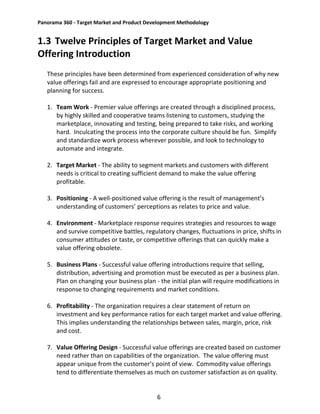 Panorama 360 - Target Market and Product Development Methodology
6
1.3 Twelve Principles of Target Market and Value
Offering Introduction
These principles have been determined from experienced consideration of why new
value offerings fail and are expressed to encourage appropriate positioning and
planning for success.
1. Team Work - Premier value offerings are created through a disciplined process,
by highly skilled and cooperative teams listening to customers, studying the
marketplace, innovating and testing, being prepared to take risks, and working
hard. Inculcating the process into the corporate culture should be fun. Simplify
and standardize work process wherever possible, and look to technology to
automate and integrate.
2. Target Market - The ability to segment markets and customers with different
needs is critical to creating sufficient demand to make the value offering
profitable.
3. Positioning - A well-positioned value offering is the result of management’s
understanding of customers’ perceptions as relates to price and value.
4. Environment - Marketplace response requires strategies and resources to wage
and survive competitive battles, regulatory changes, fluctuations in price, shifts in
consumer attitudes or taste, or competitive offerings that can quickly make a
value offering obsolete.
5. Business Plans - Successful value offering introductions require that selling,
distribution, advertising and promotion must be executed as per a business plan.
Plan on changing your business plan - the initial plan will require modifications in
response to changing requirements and market conditions.
6. Profitability - The organization requires a clear statement of return on
investment and key performance ratios for each target market and value offering.
This implies understanding the relationships between sales, margin, price, risk
and cost.
7. Value Offering Design - Successful value offerings are created based on customer
need rather than on capabilities of the organization. The value offering must
appear unique from the customer’s point of view. Commodity value offerings
tend to differentiate themselves as much on customer satisfaction as on quality.
 