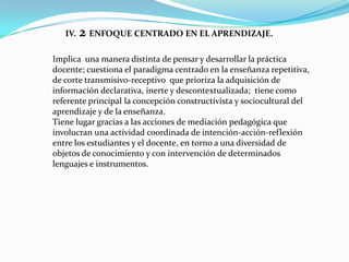 IV.   2 ENFOQUE CENTRADO EN EL APRENDIZAJE.
Implica una manera distinta de pensar y desarrollar la práctica
docente; cuestiona el paradigma centrado en la enseñanza repetitiva,
de corte transmisivo-receptivo que prioriza la adquisición de
información declarativa, inerte y descontextualizada; tiene como
referente principal la concepción constructivista y sociocultural del
aprendizaje y de la enseñanza.
Tiene lugar gracias a las acciones de mediación pedagógica que
involucran una actividad coordinada de intención-acción-reflexión
entre los estudiantes y el docente, en torno a una diversidad de
objetos de conocimiento y con intervención de determinados
lenguajes e instrumentos.
 