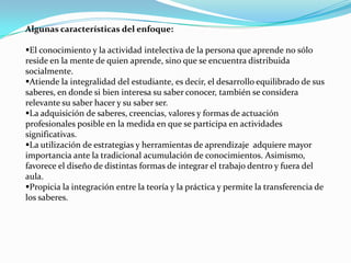 Algunas características del enfoque:

El conocimiento y la actividad intelectiva de la persona que aprende no sólo
reside en la mente de quien aprende, sino que se encuentra distribuida
socialmente.
Atiende la integralidad del estudiante, es decir, el desarrollo equilibrado de sus
saberes, en donde si bien interesa su saber conocer, también se considera
relevante su saber hacer y su saber ser.
La adquisición de saberes, creencias, valores y formas de actuación
profesionales posible en la medida en que se participa en actividades
significativas.
La utilización de estrategias y herramientas de aprendizaje adquiere mayor
importancia ante la tradicional acumulación de conocimientos. Asimismo,
favorece el diseño de distintas formas de integrar el trabajo dentro y fuera del
aula.
Propicia la integración entre la teoría y la práctica y permite la transferencia de
los saberes.
 
