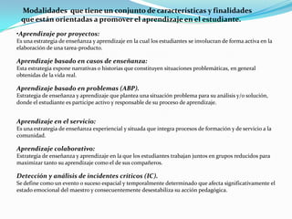 Modalidades que tiene un conjunto de características y finalidades
 que están orientadas a promover el aprendizaje en el estudiante.
•Aprendizaje por proyectos:
Es una estrategia de enseñanza y aprendizaje en la cual los estudiantes se involucran de forma activa en la
elaboración de una tarea-producto.

Aprendizaje basado en casos de enseñanza:
Esta estrategia expone narrativas o historias que constituyen situaciones problemáticas, en general
obtenidas de la vida real.

Aprendizaje basado en problemas (ABP).
Estrategia de enseñanza y aprendizaje que plantea una situación problema para su análisis y/o solución,
donde el estudiante es participe activo y responsable de su proceso de aprendizaje.


Aprendizaje en el servicio:
Es una estrategia de enseñanza experiencial y situada que integra procesos de formación y de servicio a la
comunidad.

Aprendizaje colaborativo:
Estrategia de enseñanza y aprendizaje en la que los estudiantes trabajan juntos en grupos reducidos para
maximizar tanto su aprendizaje como el de sus compañeros.

Detección y análisis de incidentes críticos (IC).
Se define como un evento o suceso espacial y temporalmente determinado que afecta significativamente el
estado emocional del maestro y consecuentemente desestabiliza su acción pedagógica.
 