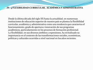 IV. 4 FLEXIBILIDAD CURRICULAR, ACADÉMICA Y ADMINISTRATIVA



 Desde la última década del siglo XX hasta la actualidad, en numerosas
 instituciones de educación superior de nuestro país se plantea la flexibilidad
 curricular, académica y administrativa como una tendencia que caracteriza el
 funcionamiento, grado de apertura e innovación de sus programas
 académicos, particularmente en los procesos de formación profesional.
 La flexibilidad, en sus diversos ámbitos y expresiones, ha revitalizado su
 importancia en el contexto de las transformaciones sociales, económicas,
 políticas y culturales ocurridas a nivel nacional en los años recientes.
 
