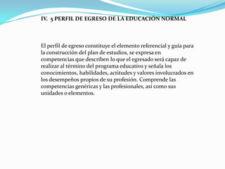 IV. 5 PERFIL DE EGRESO DE LA EDUCACIÓN NORMAL



El perfil de egreso constituye el elemento referencial y guía para
la construcción del plan de estudios, se expresa en
competencias que describen lo que el egresado será capaz de
realizar al término del programa educativo y señala los
conocimientos, habilidades, actitudes y valores involucrados en
los desempeños propios de su profesión. Comprende las
competencias genéricas y las profesionales, así como sus
unidades o elementos.
 