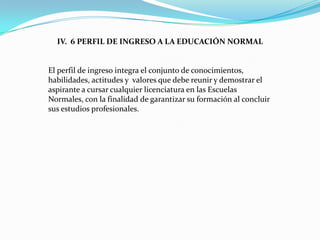IV. 6 PERFIL DE INGRESO A LA EDUCACIÓN NORMAL


El perfil de ingreso integra el conjunto de conocimientos,
habilidades, actitudes y valores que debe reunir y demostrar el
aspirante a cursar cualquier licenciatura en las Escuelas
Normales, con la finalidad de garantizar su formación al concluir
sus estudios profesionales.
 