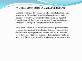 IV. 7 ORGANIZACIÓN DE LA MALLA CURRICULAR

La malla curricular del Plan de Estudios para la Formación de
Maestros de Educación Primaria está constituida por cinco
trayectos formativos, que se interrelacionan para lograr el
cumplimiento de las competencias genéricas y profesionales
establecidas en el perfil de egreso del futuro maestro.

Por trayecto formativo se entiende la noción que describe un
conjunto de espacios integrados por distintos componentes
disciplinarios, que aportan sus teorías, conceptos, métodos,
procedimientos y técnicas alrededor de un propósito definido
para contribuir a la preparación profesional de los estudiantes.
 