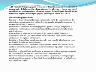 El Trayecto Psicopedagógico considera al docente como un profesional del
aprendizaje, de la formación y la enseñanza. Fortalece en el futuro maestro el
sentido de su quehacer como educador a partir del análisis de las diferentes
corrientes de pensamiento pedagógico, psicológico, filosófico y social.

Finalidades formativas:
Impulsar el desarrollo de la identidad profesional, a partir del reconocimiento de
dimensiones que estructuran el trabajo docente, para fortalecer el compromiso y la
responsabilidad con la profesión.
Promover una formación psicopedagógica que permita indagar, comprende y
analizar las problemáticas centrales de la realidad educativa relacionadas con su
práctica docente.
Crear ambientes propicios para el aprendizaje, considerando la diversidad y
complejidad en el aula, las interacciones entre los sujetos, las relaciones con los
contenidos y los aspectos estructurales.
Propiciar el desarrollo de los valores universales para concebir a la educación como
un derecho de todos los seres humanos.
Favorecer el estudio de la historia de la educación en México para ubicarla en un
contexto temporal amplio, que relacione al presente con el pasado y con escenarios
de futuro.
Posibilitar la adquisición de los elementos teórico-metodológicos para comprender
las características actuales de la educación básica en nuestro país.
Promover el reconocimiento y la revalorización de las diferencias como principios
para la atención educativa a la diversidad, fomentando la igualdad y la inclusión en
una escuela para todos.
 