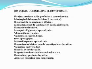 LOS CURSOS QUE INTEGRAN EL TRAYECTO SON:

El sujeto y su formación profesional como docente.
Psicología del desarrollo infantil (0-12 años).
Historia de la educación en México .
Panorama actual de la educación básica en México.
Planeación educativa .
Bases psicológicas del aprendizaje .
Adecuación curricular .
Ambientes de aprendizaje.
Teoría pedagógica.
Evaluación para el aprendizaje.
Herramientas básicas para la investigación educativa.
Atención a la diversidad.
Filosofía de la educación.
Diagnóstico e intervención socioeducativa.
Planeación y gestión educativa .
Atención educativa para la inclusión.
 