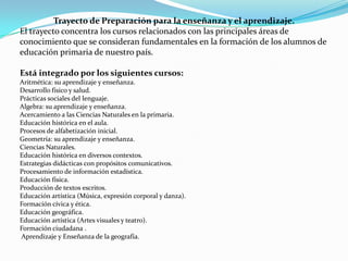 Trayecto de Preparación para la enseñanza y el aprendizaje.
El trayecto concentra los cursos relacionados con las principales áreas de
conocimiento que se consideran fundamentales en la formación de los alumnos de
educación primaria de nuestro país.

Está integrado por los siguientes cursos:
Aritmética: su aprendizaje y enseñanza.
Desarrollo físico y salud.
Prácticas sociales del lenguaje.
Algebra: su aprendizaje y enseñanza.
Acercamiento a las Ciencias Naturales en la primaria.
Educación histórica en el aula.
Procesos de alfabetización inicial.
Geometría: su aprendizaje y enseñanza.
Ciencias Naturales.
Educación histórica en diversos contextos.
Estrategias didácticas con propósitos comunicativos.
Procesamiento de información estadística.
Educación física.
Producción de textos escritos.
Educación artística (Música, expresión corporal y danza).
Formación cívica y ética.
Educación geográfica.
Educación artística (Artes visuales y teatro).
Formación ciudadana .
Aprendizaje y Enseñanza de la geografía.
 