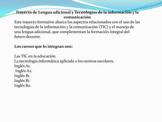 Trayecto de Lengua adicional y Tecnologías de la información y la
                            comunicación
Este trayecto formativo abarca los aspectos relacionados con el uso de las
tecnologías de la información y la comunicación (TIC) y el manejo de
una lengua adicional, que complementan la formación integral del
futuro docente.

Los cursos que lo integran son:

Las TIC en la educación.
La tecnología informática aplicada a los centros escolares.
Inglés A1.
 Inglés A2.
Inglés B1.
Inglés B1.
Inglés B2.
 
