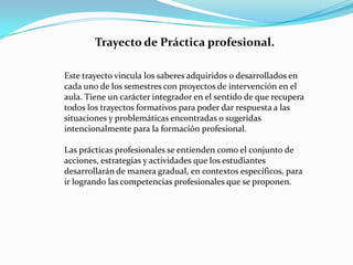 Trayecto de Práctica profesional.

Este trayecto vincula los saberes adquiridos o desarrollados en
cada uno de los semestres con proyectos de intervención en el
aula. Tiene un carácter integrador en el sentido de que recupera
todos los trayectos formativos para poder dar respuesta a las
situaciones y problemáticas encontradas o sugeridas
intencionalmente para la formación profesional.

Las prácticas profesionales se entienden como el conjunto de
acciones, estrategias y actividades que los estudiantes
desarrollarán de manera gradual, en contextos específicos, para
ir logrando las competencias profesionales que se proponen.
 
