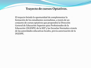 Trayecto de cursos Optativos.

El trayecto brinda la oportunidad de complementar la
formación de los estudiantes normalistas, a través de un
conjunto de cursos optativos que propondrá la Dirección
General de Educación Superior para Profesionales de la
Educación (DGESPE) de la SEP y las Escuelas Normales a través
de las autoridades educativas locales, previa autorización de la
DGESPE.
 