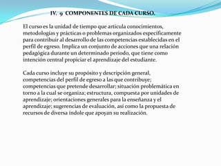 IV. 9 COMPONENTES DE CADA CURSO.

El curso es la unidad de tiempo que articula conocimientos,
metodologías y prácticas o problemas organizados específicamente
para contribuir al desarrollo de las competencias establecidas en el
perfil de egreso. Implica un conjunto de acciones que una relación
pedagógica durante un determinado periodo, que tiene como
intención central propiciar el aprendizaje del estudiante.

Cada curso incluye su propósito y descripción general,
competencias del perfil de egreso a las que contribuye;
competencias que pretende desarrollar; situación problemática en
torno a la cual se organiza; estructura, compuesta por unidades de
aprendizaje; orientaciones generales para la enseñanza y el
aprendizaje; sugerencias de evaluación, así como la propuesta de
recursos de diversa índole que apoyan su realización.
 