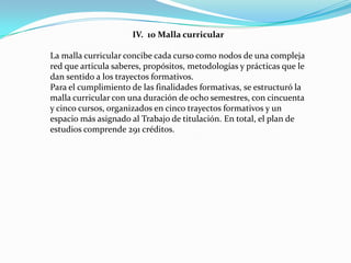 IV. 10 Malla curricular

La malla curricular concibe cada curso como nodos de una compleja
red que articula saberes, propósitos, metodologías y prácticas que le
dan sentido a los trayectos formativos.
Para el cumplimiento de las finalidades formativas, se estructuró la
malla curricular con una duración de ocho semestres, con cincuenta
y cinco cursos, organizados en cinco trayectos formativos y un
espacio más asignado al Trabajo de titulación. En total, el plan de
estudios comprende 291 créditos.
 