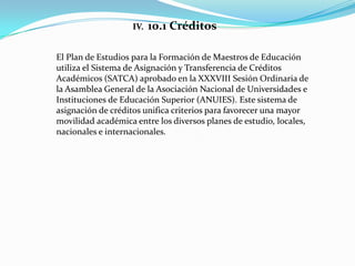 IV.   10.1 Créditos

El Plan de Estudios para la Formación de Maestros de Educación
utiliza el Sistema de Asignación y Transferencia de Créditos
Académicos (SATCA) aprobado en la XXXVIII Sesión Ordinaria de
la Asamblea General de la Asociación Nacional de Universidades e
Instituciones de Educación Superior (ANUIES). Este sistema de
asignación de créditos unifica criterios para favorecer una mayor
movilidad académica entre los diversos planes de estudio, locales,
nacionales e internacionales.
 