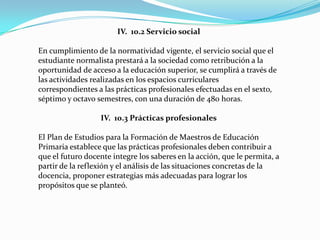 IV. 10.2 Servicio social

En cumplimiento de la normatividad vigente, el servicio social que el
estudiante normalista prestará a la sociedad como retribución a la
oportunidad de acceso a la educación superior, se cumplirá a través de
las actividades realizadas en los espacios curriculares
correspondientes a las prácticas profesionales efectuadas en el sexto,
séptimo y octavo semestres, con una duración de 480 horas.

                  IV. 10.3 Prácticas profesionales

El Plan de Estudios para la Formación de Maestros de Educación
Primaria establece que las prácticas profesionales deben contribuir a
que el futuro docente integre los saberes en la acción, que le permita, a
partir de la reflexión y el análisis de las situaciones concretas de la
docencia, proponer estrategias más adecuadas para lograr los
propósitos que se planteó.
 