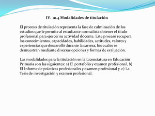 IV. 10.4 Modalidades de titulación

El proceso de titulación representa la fase de culminación de los
estudios que le permite al estudiante normalista obtener el título
profesional para ejercer su actividad docente. Este proceso recupera
los conocimientos, capacidades, habilidades, actitudes, valores y
experiencias que desarrolló durante la carrera, los cuales se
demuestran mediante diversas opciones y formas de evaluación.

Las modalidades para la titulación en la Licenciatura en Educación
Primaria son las siguientes: a) El portafolio y examen profesional, b)
El Informe de prácticas profesionales y examen profesional y, c) La
Tesis de investigación y examen profesional.
 