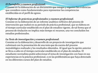 El Portafolio y examen profesional.
Consiste en la elaboración de un documento que integre y organice las evidencias
que considere como fundamentales para representar las competencias
establecidas en el perfil de egreso.

El Informe de prácticas profesionales y examen profesional.
Consiste en la elaboración de un informe analítico-reflexivo del proceso de
intervención que realizó en su periodo de práctica profesional, que se elabora en
el tiempo curricular establecido en el plan de estudios vigente, de tal forma que el
proceso de titulación no implica más tiempo ni recursos, una vez concluidos los
estudios profesionales.

La Tesis de investigación y examen profesional.
Consiste en la elaboración y desarrollo de un proyecto de investigación que
culminará con la presentación de una tesis que da cuenta del proceso
metodológico realizado y los resultados obtenidos. Al igual que la opción anterior
se lleva a cabo en el tiempo curricular establecido en el plan de estudios. El
estudiante normalista podrá seleccionar el tema de investigación con base en sus
experiencias en la práctica profesional, o en las problemáticas que haya detectado
en los diferentes cursos del plan de estudios.
 