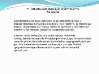 V. ESTRATEGIAS DE APOYO PARA LOS ESTUDIANTES
                            V.1 Tutoría


La utilización de modelos centrados en el aprendizaje incluye la
implementación de estrategias de apoyo a los estudiantes, de manera que
puedan incorporarse a las nuevas formas de operación de los planes de
estudio y a los enfoques educativos incorporados en ellos.

La tutoría en la Escuela Normal consiste en un proceso de
acompañamiento durante la formación profesional, que se concreta en la
atención personalizada de manera individual o a un grupo reducido, por
parte de académicos competentes y formados para esta función,
apoyándose conceptualmente en las teorías más recientes del
aprendizaje.
 