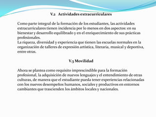 V.2 Actividades extracurriculares

Como parte integral de la formación de los estudiantes, las actividades
extracurriculares tienen incidencia por lo menos en dos aspectos: en su
bienestar y desarrollo equilibrado y en el enriquecimiento de sus prácticas
profesionales.
La riqueza, diversidad y experiencia que tienen las escuelas normales en la
organización de talleres de expresión artística, literaria, musical y deportiva,
entre otras.

                                V.3 Movilidad

Ahora se plantea como requisito imprescindible para la formación
profesional, la adquisición de nuevos lenguajes y el entendimiento de otras
culturas, de manera que el estudiante pueda tener experiencias relacionadas
con los nuevos desempeños humanos, sociales y productivos en entornos
cambiantes que trascienden los ámbitos locales y nacionales.
 