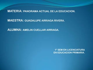 MATERIA: PANORAMA ACTUAL DE LA EDUCACION.


MAESTRA: GUADALUPE ARRIAGA RIVERA.


ALUMNA: AMELIN CUELLAR ARRIAGA.




                            1° SEM EN LICENCIATURA
                           EN EDUCACION PRIMARIA.
 