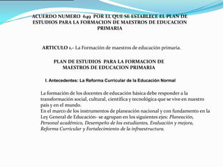 ACUERDO NUMERO 649 POR EL QUE SE ESTABLECE EL PLAN DE
ESTUDIOS PARA LA FORMACION DE MAESTROS DE EDUCACION
                      PRIMARIA


   ARTICULO 1.- La Formación de maestros de educación primaria.

        PLAN DE ESTUDIOS PARA LA FORMACION DE
           MAESTROS DE EDUCACION PRIMARIA

    I. Antecedentes: La Reforma Curricular de la Educación Normal

  La formación de los docentes de educación básica debe responder a la
  transformación social, cultural, científica y tecnológica que se vive en nuestro
  país y en el mund0.
  En el marco de los instrumentos de planeación nacional y con fundamento en la
  Ley General de Educación- se agrupan en los siguientes ejes: Planeación,
  Personal académico, Desempeño de los estudiantes, Evaluación y mejora,
  Reforma Curricular y Fortalecimiento de la infraestructura.
 