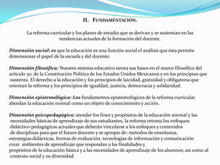 II. FUNDAMENTACIÓN.

        La reforma curricular y los planes de estudio que se derivan y se sustentan en las
                       tendencias actuales de la formación del docente.

Dimensión social: es que la educación es una función social el análisis que ésta permite
dimensionar el papel de la escuela y del docente.

Dimensión filosófica: Nuestro sistema educativo sienta sus bases en el marco filosófico del
artículo 3o. de la Constitución Política de los Estados Unidos Mexicanos y en los principios que
sustenta. El derecho a la educación y los principios de laicidad, gratuidad y obligatoria que
orientan la reforma y los principios de igualdad, justicia, democracia y solidaridad.

Dimensión epistemológica: Los fundamentos epistemológicos de la reforma curricular
abordan la educación normal como un objeto de conocimiento y acción.

Dimensión psicopedagógica: atender los fines y propósitos de la educación normal y las
 necesidades básicas de aprendizaje de sus estudiantes, la reforma retoma los enfoques
didáctico-pedagógicos actuales que deberán vincularse a los enfoques y contenidos
de disciplinas para que el futuro docente y se apropie de: métodos de enseñanza,
estrategias didácticas, formas de evaluación, tecnologías de información y comunicación
crear ambientes de aprendizaje que respondan a las finalidades y
propósitos de la educación básica y a las necesidades de aprendizaje de los alumnos; así como al
contexto social y su diversidad.
 