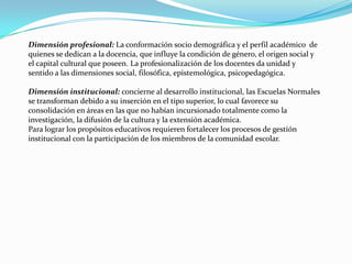 Dimensión profesional: La conformación socio demográfica y el perfil académico de
quienes se dedican a la docencia, que influye la condición de género, el origen social y
el capital cultural que poseen. La profesionalización de los docentes da unidad y
sentido a las dimensiones social, filosófica, epistemológica, psicopedagógica.

Dimensión institucional: concierne al desarrollo institucional, las Escuelas Normales
se transforman debido a su inserción en el tipo superior, lo cual favorece su
consolidación en áreas en las que no habían incursionado totalmente como la
investigación, la difusión de la cultura y la extensión académica.
Para lograr los propósitos educativos requieren fortalecer los procesos de gestión
institucional con la participación de los miembros de la comunidad escolar.
 