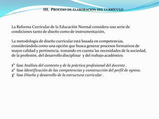 III. PROCESO DE ELABORACIÓN DEL CURRÍCULO



La Reforma Curricular de la Educación Normal considera una serie de
condiciones tanto de diseño como de instrumentación,

La metodología de diseño curricular está basada en competencias,
considerándola como una opción que busca generar procesos formativos de
mayor calidad y pertinencia, tomando en cuenta las necesidades de la sociedad,
de la profesión, del desarrollo disciplinar y del trabajo académico.

1° fase Análisis del contexto y de la práctica profesional del docente .
2° fase Identificación de las competencias y construcción del perfil de egreso.
3° fase Diseño y desarrollo de la estructura curricular .
 