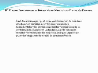 IV. PLAN DE ESTUDIOS PARA LA FORMACIÓN DE MAESTROS DE EDUCACIÓN PRIMARIA.



         Es el documento que rige el proceso de formación de maestros
         de educación primaria, describe sus orientaciones
         fundamentales y los elementos generales y específicos que lo
         conforman de acuerdo con las tendencias de la educación
         superior y considerando los modelos y enfoques vigentes del
         plan y los programas de estudio de educación básica.
 