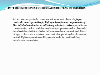 IV.   1 ORIENTACIONES CURRICULARES DEL PLAN DE ESTUDIOS.

      Se estructura a partir de tres orientaciones curriculares: Enfoque
      centrado en el aprendizaje, Enfoque basado en competencias y
      Flexibilidad curricular, académica y administrativa que están en
      consonancia con los modelos y enfoques propuestos en los planes de
      estudio de los distintos niveles del sistema educativo nacional. Estas
      otorgan coherencia a la estructura curricular, plantean los elementos
      metodológicos de su desarrollo y conducen la formación de los
      estudiantes normalistas
 