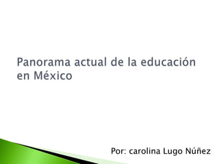 Panorama actual de la educación en México Por: carolina Lugo Núñez 