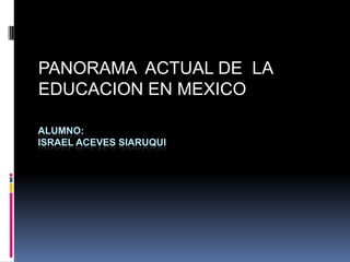 PANORAMA  ACTUAL DE  LA EDUCACION EN MEXICO ALUMNO:ISRAEL ACEVES SIARUQUI 