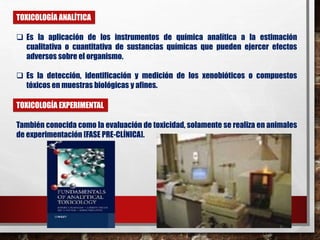 TOXICOLOGÍA ANALÍTICA 
 Es la aplicación de los instrumentos de química analítica a la estimación 
cualitativa o cuantitativa de sustancias químicas que pueden ejercer efectos 
adversos sobre el organismo. 
 Es la detección, identificación y medición de los xenobióticos o compuestos 
tóxicos en muestras biológicas y afines. 
TOXICOLOGÍA EXPERIMENTAL 
También conocida como la evaluación de toxicidad, solamente se realiza en animales 
de experimentación [FASE PRE-CLÍNICA]. 
 