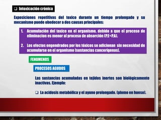  Intoxicación crónica 
Exposiciones repetitivas del toxico durante un tiempo prolongado y su 
mecanismo puede obedecer a dos causas principales: 
1. Acumulación del toxico en el organismo, debido a que el proceso de 
eliminacion es menor al proceso de absorción (P.E<P.A). 
2. Los efectos engendrados por los tóxicos se adicionan sin necesidad de 
acumularse en el organismo [sustancias cancerígenas]. 
FENOMENOS 
PROCESOS AGUDOS 
Las sustancias acumuladas en tejidos inertes son biológicamente 
inactivas. Ejemplo: 
 La acidosis metabólica y el ayuno prolongado. (plomo en hueso). 
 