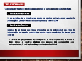 TIPOS DE INTOXICACIÓN 
Se distinguen tres tipos de intoxicación según la forma como se halla realizado. 
 intoxicación-Ejecución 
Es un prototipo de la intoxicación aguda, se emplea un toxico para ejecutar la 
pena capital. Ejemplo: cicuta en la antigüedad y CNH en EEUU. 
 Intoxicación Criminal 
Empleo de un toxico con fines criminales, en la antigüedad este tipo de 
intoxicación fue común y necesitan reunir ciertos requisitos del toxico para 
este fin. 
1. Carecer de propiedades organolépticas; 2. fácil adquisición; 3. eficaz a 
dosis bajas; 4. cuadros clínicos que pueden ser confundidos con 
enfermedades; 5. fácil aplicación y excelente solubilidad. 
 