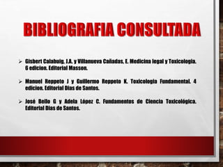  Gisbert Calabuig, J.A. y Villanueva Cañadas, E. Medicina legal y Toxicologia. 
6 edicion. Editorial Masson. 
 Manuel Reppeto J y Guillermo Reppeto K. Toxicologia Fundamental. 4 
edicion. Editorial Dias de Santos. 
 José Bello G y Adela López C. Fundamentos de Ciencia Toxicológica. 
Editorial Dias de Santos. 
