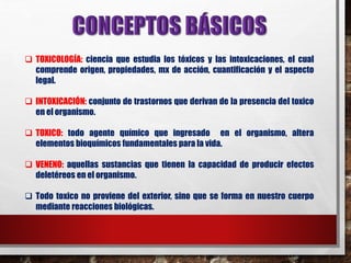  TOXICOLOGÍA: ciencia que estudia los tóxicos y las intoxicaciones, el cual 
comprende origen, propiedades, mx de acción, cuantificación y el aspecto 
legal. 
 INTOXICACIÓN: conjunto de trastornos que derivan de la presencia del toxico 
en el organismo. 
 TOXICO: todo agente químico que ingresado en el organismo, altera 
elementos bioquímicos fundamentales para la vida. 
 VENENO: aquellas sustancias que tienen la capacidad de producir efectos 
deletéreos en el organismo. 
 Todo toxico no proviene del exterior, sino que se forma en nuestro cuerpo 
mediante reacciones biológicas. 
 