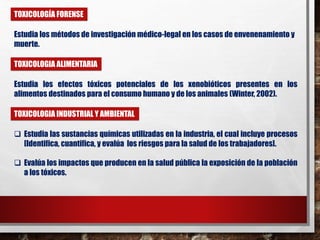 TOXICOLOGÍA FORENSE 
Estudia los métodos de investigación médico-legal en los casos de envenenamiento y 
muerte. 
TOXICOLOGIA ALIMENTARIA 
Estudia los efectos tóxicos potenciales de los xenobióticos presentes en los 
alimentos destinados para el consumo humano y de los animales (Winter, 2002). 
TOXICOLOGIA INDUSTRIAL Y AMBIENTAL 
 Estudia las sustancias químicas utilizadas en la industria, el cual incluye procesos 
[Identifica, cuantifica, y evalúa los riesgos para la salud de los trabajadores]. 
 Evalúa los impactos que producen en la salud pública la exposición de la población 
a los tóxicos. 
 