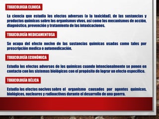 TOXICOLOGIA CLINICA 
La ciencia que estudia los efectos adversos (o la toxicidad), de las sustancias y 
productos químicos sobre los organismos vivos, así como los mecanismos de acción, 
diagnóstico, prevención y tratamiento de las intoxicaciones. 
TOXICOLOGÍA MEDICAMENTOSA 
Se ocupa del efecto nocivo de las sustancias químicas usadas como tales por 
prescripción medica o automedicación. 
TOXICOLOGÍA ECONÓMICA 
Estudia los efectos adversos de los químicos cuando intencionalmente se ponen en 
contacto con los sistemas biológicos con el propósito de lograr un efecto específico. 
TOXICOLOGÍA BÉLICA 
Estudia los efectos nocivos sobre el organismo causados por agentes químicos, 
biológicos, nucleares y radioactivos durante el desarrollo de una guerra. 
 