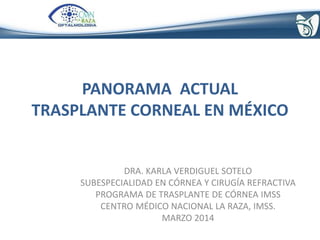 PANORAMA ACTUAL
TRASPLANTE CORNEAL EN MÉXICO
DRA. KARLA VERDIGUEL SOTELO
SUBESPECIALIDAD EN CÓRNEA Y CIRUGÍA REFRACTIVA
PROGRAMA DE TRASPLANTE DE CÓRNEA IMSS
CENTRO MÉDICO NACIONAL LA RAZA, IMSS.
MARZO 2014
 