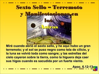 Sexto Sello – TerremotoSexto Sello – Terremoto
y Manifestaciones eny Manifestaciones en
loslos
AstrosAstros
Miré cuando abrió el sexto sello, y he aquí hubo un granMiré cuando abrió el sexto sello, y he aquí hubo un gran
terremoto; y el sol se puso negro como tela de cilicio, yterremoto; y el sol se puso negro como tela de cilicio, y
la luna se volvió toda como sangre; y las estrellas della luna se volvió toda como sangre; y las estrellas del
cielo cayeron sobre la tierra, como la higuera deja caercielo cayeron sobre la tierra, como la higuera deja caer
sus higos cuando es sacudida por un fuerte viento.sus higos cuando es sacudida por un fuerte viento.
Apoc. 6.12-13Apoc. 6.12-13
 