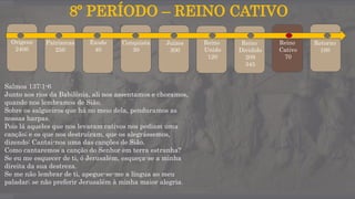 8º PERÍODO – REINO CATIVO
Origens
2400
Patriarcas
250
Êxodo
40
Conquista
30
Juízes
300
Reino
Unido
120
Reino
Dividido
209
345
Reino
Cativo
70
Retorno
100
Salmos 137:1-6
Junto aos rios da Babilônia, ali nos assentamos e choramos,
quando nos lembramos de Sião.
Sobre os salgueiros que há no meio dela, penduramos as
nossas harpas.
Pois lá aqueles que nos levaram cativos nos pediam uma
canção; e os que nos destruíram, que os alegrássemos,
dizendo: Cantai-nos uma das canções de Sião.
Como cantaremos a canção do Senhor em terra estranha?
Se eu me esquecer de ti, ó Jerusalém, esqueça-se a minha
direita da sua destreza.
Se me não lembrar de ti, apegue-se-me a língua ao meu
paladar; se não preferir Jerusalém à minha maior alegria.
 