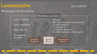 Lamentações
Destruição de Jerusalém
Lm 3.22-23
Detalhes do livro
Autor: Jeremias
Local: Jerusalém
Data: 586 a.C.
Personagens:
Jeremias
Esboço:
Miséria e desolação de Jerusalém 1
A ira do Senhor 2
Consolação 3
A descrição do sítio 4
O pedido: perdão e restauração 5
Origens
Patriarcas
Êxodo
Conquista
Juízes
Reino Unido
Reino Dividido
Reino Cativo
Retorno
Queda
586 a.C.
Jeremias
(Profecia)
Lamentações
(Choro)
 