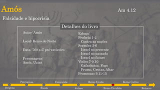 Amós
Falsidade e hipocrisia
Am 4.12
Detalhes do livro
Autor: Amós
Local: Reino do Norte
Data: 760 a.C pré-cativeiro
Personagens:
Amós, Uzias
Esboço:
Profecia 1-2
Contra as nações
Sermões 3-6
Israel no presente
Israel no passado
Israel no futuro
Visões 7-9.10
Gafanhotos, Fogo
Prumo, Grutas, Altar
Promessas 9.11-15
Origens
Patriarcas
Êxodo
Conquista
Juízes
Reino Unido
Reino Dividido
Reino Cativo
Retorno
 