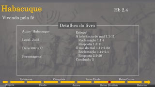 Habacuque
Vivendo pela fé
Hb 2.4
Detalhes do livro
Autor: Habacuque
Local: Judá
Data: 607 a.C
Personagens:
Esboço:
A tolerância do mal 1.1-11
Reclamação 1.1-4
Resposta 1.5-11
O uso do mal 1.12-2.20
Reclamação 1.12-2.1
Resposta 2.2-20
Conclusão 3
Origens
Patriarcas
Êxodo
Conquista
Juízes
Reino Unido
Reino Dividido
Reino Cativo
Retorno
 