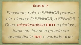 Passando, pois, o SENHOR perante
ele, clamou: O SENHOR, o SENHOR
Deus, misericordioso ‫רחום‬ e piedoso,
tardio em irar-se e grande em
beneﬁcência ‫חסד‬ e verdade ‫;אמת‬
Êx 34. 6 - 7
 