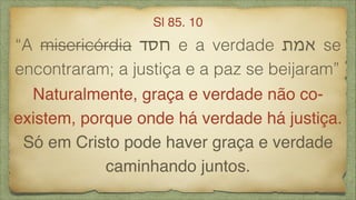 “A misericórdia ‫חסד‬ e a verdade ‫אמת‬ se
encontraram; a justiça e a paz se beijaram”
Sl 85. 10
Naturalmente, graça e verdade não co-
existem, porque onde há verdade há justiça.
Só em Cristo pode haver graça e verdade
caminhando juntos.
 