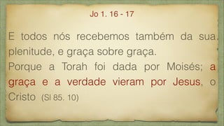 E todos nós recebemos também da sua
plenitude, e graça sobre graça.
Porque a Torah foi dada por Moisés; a
graça e a verdade vieram por Jesus, o
Cristo (Sl 85. 10)
Jo 1. 16 - 17
 